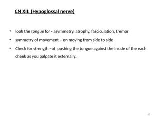 42
• look the tongue for - asymmetry, atrophy, fasciculation, tremor
• symmetry of movement – on moving from side to side
• Check for strength –of pushing the tongue against the inside of the each
cheek as you palpate it externally.
CN XII: (Hypoglossal nerve)
 