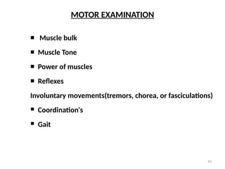 43
MOTOR EXAMINATION
 Muscle bulk
 Muscle Tone
 Power of muscles
 Reflexes
Involuntary movements(tremors, chorea, or fasciculations)
 Coordination's
 Gait
 