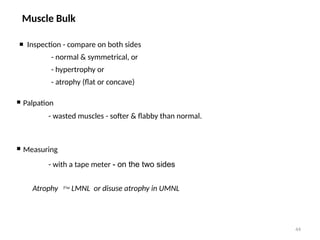 44
Muscle Bulk
 Inspection - compare on both sides
- normal & symmetrical, or
- hypertrophy or
- atrophy (flat or concave)
 Palpation
- wasted muscles - softer & flabby than normal.
 Measuring
- with a tape meter - on the two sides
Atrophy  LMNL or disuse atrophy in UMNL
 
