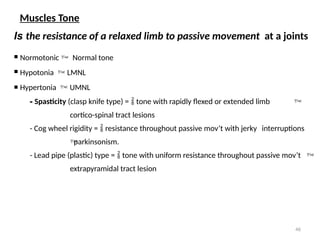 46
Muscles Tone
Is the resistance of a relaxed limb to passive movement at a joints
 Normotonic  Normal tone
 Hypotonia  LMNL
 Hypertonia  UMNL
- Spasticity (clasp knife type) =  tone with rapidly flexed or extended limb 
cortico-spinal tract lesions
- Cog wheel rigidity =  resistance throughout passive mov’t with jerky interruptions

parkinsonism.
- Lead pipe (plastic) type =  tone with uniform resistance throughout passive mov’t 
extrapyramidal tract lesion
 
