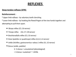 51
Deep tendon reflexes (DTR)
Reinforcement :
• Upper limb reflexes - by voluntary teeth clenching
• Lower limb reflexes - by hooking the flexed fingers of the two hands together and
attempting to pull them apart.
 Biceps reflex (C5, C6 nerves)
 Triceps reflex (C6, C7, C8 nerves)
 Brachioradialis reflex (C5, C6 nerves)
 Knee (patellar or quadriceps) reflex (L2,L3, L4 nerves)
 Ankle (Achilles, gastrocnemius–soleus ) reflex (S1, S2 nerves)
 Clonus (ankle, patellar)
2- 3 clonus = unsustained (physiological)
> 3 clonus =sustained  UMNL
REFLEXES
 
