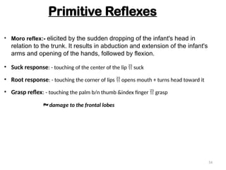 • Suck response: - touching of the center of the lip  suck
• Root response: - touching the corner of lips  opens mouth + turns head toward it
• Grasp reflex: - touching the palm b/n thumb &index finger  grasp
Primitive Reflexes
 damage to the frontal lobes
• Moro reflex:- elicited by the sudden dropping of the infant's head in
relation to the trunk. It results in abduction and extension of the infant's
arms and opening of the hands, followed by flexion.
54
 