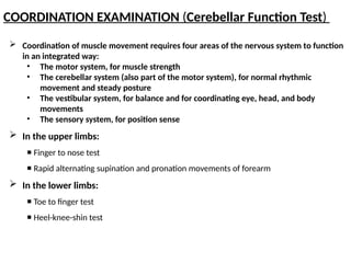 COORDINATION EXAMINATION (Cerebellar Function Test)
 Coordination of muscle movement requires four areas of the nervous system to function
in an integrated way:
• The motor system, for muscle strength
• The cerebellar system (also part of the motor system), for normal rhythmic
movement and steady posture
• The vestibular system, for balance and for coordinating eye, head, and body
movements
• The sensory system, for position sense
 In the upper limbs:
 Finger to nose test
 Rapid alternating supination and pronation movements of forearm
 In the lower limbs:
 Toe to finger test
 Heel-knee-shin test
 