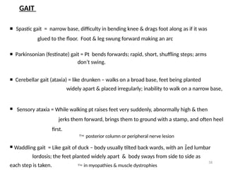 58
GAIT
 Spastic gait = narrow base, difficulty in bending knee & drags foot along as if it was
glued to the floor. Foot & leg swung forward making an arc
 Parkinsonian (festinate) gait = Pt bends forwards; rapid, short, shuffling steps; arms
don’t swing.
 Cerebellar gait (ataxia) = like drunken – walks on a broad base, feet being planted
widely apart & placed irregularly; inability to walk on a narrow base,
 Sensory ataxia = While walking pt raises feet very suddenly, abnormally high & then
jerks them forward, brings them to ground with a stamp, and often heel
first.
 posterior column or peripheral nerve lesion
 Waddling gait = Like gait of duck – body usually tilted back wards, with an ed lumbar
lordosis; the feet planted widely apart & body sways from side to side as
each step is taken.  in myopathies & muscle dystrophies
 