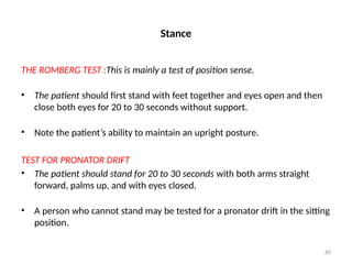 60
Stance
THE ROMBERG TEST :This is mainly a test of position sense.
• The patient should first stand with feet together and eyes open and then
close both eyes for 20 to 30 seconds without support.
• Note the patient’s ability to maintain an upright posture.
TEST FOR PRONATOR DRIFT
• The patient should stand for 20 to 30 seconds with both arms straight
forward, palms up, and with eyes closed.
• A person who cannot stand may be tested for a pronator drift in the sitting
position.
 