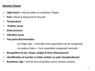 63
• Light touch = wisp of cotton or examiner’s finger.
• Pain = blunt & sharp end of new pin
• Temperature
• Position sense
• Deep pressure
• Vibration sense
• Two point discrimination
- on finger tips = normally 2mm separation can be recognized
- on pulps of toes = ~1cm separation recognized normally
• Recognition of size, shape, weight & form (Stereognosis)
• Identification of number or letter written on palm (Graphesthesia)
• Romberg’s sign = test for loss of position sense (sensory ataxia) .
Sensory Exam
 