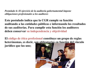 Postulado 6: El ejercicio de la auditoría gubernamental impone
obligaciones profesionales a los auditores
Este postulado indica que la CGR cumple su función
auditando a las entidades públicas e informando los resultados
de sus auditorías. Para cumplir esta función los auditores
deben conservar su independencia y objetividad
El código de ética profesional constituye un grupo de reglas
heterónomas, es decir, son obligatorias en función del vínculo
jurídico que las une;
 