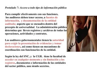 Postulado 7: Acceso a todo tipo de información pública
Para cumplir efectivamente con sus funciones,
los auditores deben tener acceso, a fuentes de
información, y documentación de la entidad
auditada; aspecto que se encuadra dentro del
precepto de universalidad. La administración pública
determina que lleven registros y archivos de todas las
operaciones, actividades y contratos.
Los auditores gubernamentales tienen la autoridad
para exigir la presentación de evidencias y tomar
declaraciones, así como tienen un mecanismo de
coordinación con funcionarios de la entidad.
Según la ley del SNC, y la CGR. tiene la facultad de
acceder en cualquier momento y sin limitación a los
registros, documentos e información de las entidades
del sector público, aun siendo secretos.
 