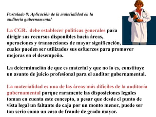 Postulado 8: Aplicación de la materialidad en la
auditoría gubernamental
La CGR. debe establecer políticas generales para
dirigir sus recursos disponibles hacia áreas,
operaciones y transacciones de mayor significación, en las
cuales pueden ser utilizados sus esfuerzos para promover
mejoras en el desempeño.
La determinación de que es material y que no lo es, constituye
un asunto de juicio profesional para el auditor gubernamental.
La materialidad es una de las áreas más difíciles de la auditoría
gubernamental porque raramente las disposiciones legales
toman en cuenta este concepto, a pesar que desde el punto de
vista legal un faltante de caja por un monto menor, puede ser
tan serio como un caso de fraude de grado mayor.
 