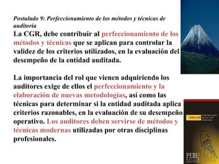 Postulado 9: Perfeccionamiento de los métodos y técnicas de
auditoría
La CGR, debe contribuir al perfeccionamiento de los
métodos y técnicas que se aplican para controlar la
validez de los criterios utilizados, en la evaluación del
desempeño de la entidad auditada.
La importancia del rol que vienen adquiriendo los
auditores exige de ellos el perfeccionamiento y la
elaboración de nuevas metodologías, así como las
técnicas para determinar si la entidad auditada aplica
criterios razonables, en la evaluación de su desempeño
operativo. Los auditores deben servirse de métodos y
técnicas modernas utilizadas por otras disciplinas
profesionales.
 