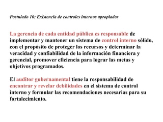 Postulado 10: Existencia de controles internos apropiados
La gerencia de cada entidad pública es responsable de
implementar y mantener un sistema de control interno sólido,
con el propósito de proteger los recursos y determinar la
veracidad y confiabilidad de la información financiera y
gerencial, promover eficiencia para lograr las metas y
objetivos programados.
El auditor gubernamental tiene la responsabilidad de
encontrar y revelar debilidades en el sistema de control
interno y formular las recomendaciones necesarias para su
fortalecimiento.
 