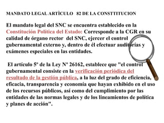 MANDATO LEGAL ARTÌCULO 82 DE LA CONSTTITUCION
El mandato legal del SNC se encuentra establecido en la
Constitución Política del Estado: Corresponde a la CGR en su
calidad de órgano rector del SNC, ejercer el control
gubernamental externo y, dentro de él efectuar auditorías y
exámenes especiales en las entidades.
El artículo 5º de la Ley Nº 26162, establece que "el control
gubernamental consiste en la verificación periódica del
resultado de la gestión pública, a la luz del grado de eficiencia,
eficacia, transparencia y economía que hayan exhibido en el uso
de los recursos públicos, así como del cumplimiento por las
entidades de las normas legales y de los lineamientos de política
y planes de acción".
 