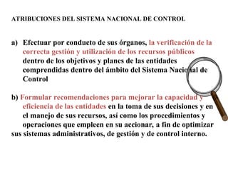 ATRIBUCIONES DEL SISTEMA NACIONAL DE CONTROL
a) Efectuar por conducto de sus órganos, la verificación de la
correcta gestión y utilización de los recursos públicos
dentro de los objetivos y planes de las entidades
comprendidas dentro del ámbito del Sistema Nacional de
Control
b) Formular recomendaciones para mejorar la capacidad y
eficiencia de las entidades en la toma de sus decisiones y en
el manejo de sus recursos, así como los procedimientos y
operaciones que empleen en su accionar, a fin de optimizar
sus sistemas administrativos, de gestión y de control interno.
 
