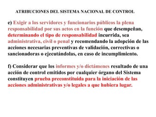 ATRIBUCIONES DEL SISTEMA NACIONAL DE CONTROL
e) Exigir a los servidores y funcionarios públicos la plena
responsabilidad por sus actos en la función que desempeñan,
determinando el tipo de responsabilidad incurrida, sea
administrativa, civil o penal y recomendando la adopción de las
acciones necesarias preventivas de validación, correctivas o
sancionadoras o ejecutándolas, en caso de incumplimiento.
f) Considerar que los informes y/o dictámenes resultado de una
acción de control emitidos por cualquier órgano del Sistema
constituyen prueba preconstituida para la iniciación de las
acciones administrativas y/o legales a que hubiera lugar.
 