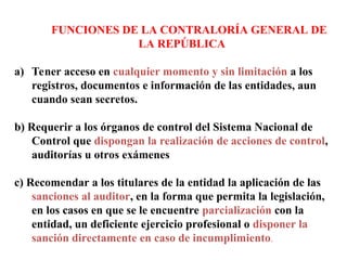FUNCIONES DE LA CONTRALORÍA GENERAL DE
LA REPÚBLICA
a) Tener acceso en cualquier momento y sin limitación a los
registros, documentos e información de las entidades, aun
cuando sean secretos.
b) Requerir a los órganos de control del Sistema Nacional de
Control que dispongan la realización de acciones de control,
auditorías u otros exámenes
c) Recomendar a los titulares de la entidad la aplicación de las
sanciones al auditor, en la forma que permita la legislación,
en los casos en que se le encuentre parcialización con la
entidad, un deficiente ejercicio profesional o disponer la
sanción directamente en caso de incumplimiento.
 