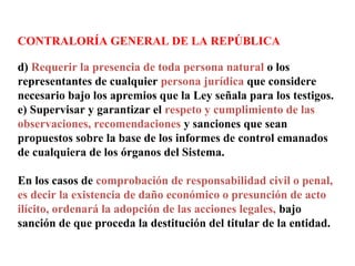 CONTRALORÍA GENERAL DE LA REPÚBLICA
d) Requerir la presencia de toda persona natural o los
representantes de cualquier persona jurídica que considere
necesario bajo los apremios que la Ley señala para los testigos.
e) Supervisar y garantizar el respeto y cumplimiento de las
observaciones, recomendaciones y sanciones que sean
propuestos sobre la base de los informes de control emanados
de cualquiera de los órganos del Sistema.
En los casos de comprobación de responsabilidad civil o penal,
es decir la existencia de daño económico o presunción de acto
ilícito, ordenará la adopción de las acciones legales, bajo
sanción de que proceda la destitución del titular de la entidad.
 