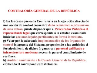 CONTRALORÍA GENERAL DE LA REPÚBLICA
f) En los casos que en la Contraloría en la ejecución directa de
una acción de control encuentre daño económico o presunción
de acto doloso, puede disponer que el Procurador Público o el
representante legal que corresponda a la entidad examinada
inicie las acciones legales pertinentes en forma inmediata.
g) Velar por la adecuada implementación de los órganos de
control integrante del Sistema, proponiendo a las entidades el
fortalecimiento de dichos órganos con personal calificado e
infraestructura moderna necesaria para el cumplimiento de
sus fines.
h) Auditar anualmente a la Cuenta General de la República,
emitiendo el correspondiente dictamen.
 