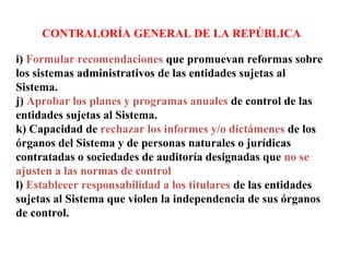 CONTRALORÍA GENERAL DE LA REPÚBLICA
i) Formular recomendaciones que promuevan reformas sobre
los sistemas administrativos de las entidades sujetas al
Sistema.
j) Aprobar los planes y programas anuales de control de las
entidades sujetas al Sistema.
k) Capacidad de rechazar los informes y/o dictámenes de los
órganos del Sistema y de personas naturales o jurídicas
contratadas o sociedades de auditoría designadas que no se
ajusten a las normas de control
l) Establecer responsabilidad a los titulares de las entidades
sujetas al Sistema que violen la independencia de sus órganos
de control.
 