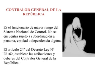 CONTRALOR GENERAL DE LA
REPÚBLICA
Es el funcionario de mayor rango del
Sistema Nacional de Control. No se
encuentra sujeto a subordinación a
persona, entidad o dependencia alguna.
El artículo 24º del Decreto Ley Nº
26162, establece las atribuciones y
deberes del Contralor General de la
República.
 