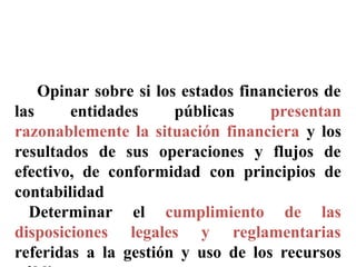 OBJETIVOS DE LA AUDITORIA
GUBERNAMENTAL (08)
Opinar sobre si los estados financieros de
las entidades públicas presentan
razonablemente la situación financiera y los
resultados de sus operaciones y flujos de
efectivo, de conformidad con principios de
contabilidad
Determinar el cumplimiento de las
disposiciones legales y reglamentarias
referidas a la gestión y uso de los recursos
 