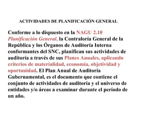 ACTIVIDADES DE PLANIFICACIÓN GENERAL
Conforme a lo dispuesto en la NAGU 2.10
Planificación General, la Contraloría General de la
República y los Órganos de Auditoría Interna
conformantes del SNC, planifican sus actividades de
auditoría a través de sus Planes Anuales, aplicando
criterios de materialidad, economía, objetividad y
oportunidad. El Plan Anual de Auditoría
Gubernamental, es el documento que contiene el
conjunto de actividades de auditoría y el universo de
entidades y/o áreas a examinar durante el período de
un año.
 