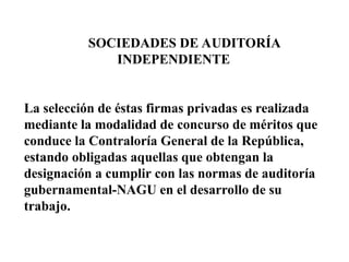 SOCIEDADES DE AUDITORÍA
INDEPENDIENTE
La selección de éstas firmas privadas es realizada
mediante la modalidad de concurso de méritos que
conduce la Contraloría General de la República,
estando obligadas aquellas que obtengan la
designación a cumplir con las normas de auditoría
gubernamental-NAGU en el desarrollo de su
trabajo.
 