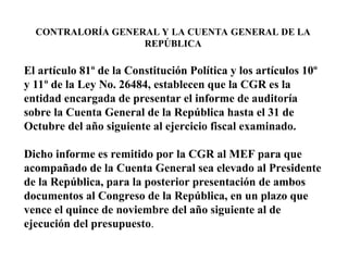 CONTRALORÍA GENERAL Y LA CUENTA GENERAL DE LA
REPÚBLICA
El artículo 81º de la Constitución Política y los artículos 10º
y 11º de la Ley No. 26484, establecen que la CGR es la
entidad encargada de presentar el informe de auditoría
sobre la Cuenta General de la República hasta el 31 de
Octubre del año siguiente al ejercicio fiscal examinado.
Dicho informe es remitido por la CGR al MEF para que
acompañado de la Cuenta General sea elevado al Presidente
de la República, para la posterior presentación de ambos
documentos al Congreso de la República, en un plazo que
vence el quince de noviembre del año siguiente al de
ejecución del presupuesto.
 