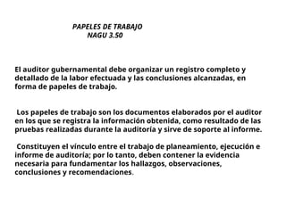 PAPELES DE TRABAJO
NAGU 3.50
El auditor gubernamental debe organizar un registro completo y
detallado de la labor efectuada y las conclusiones alcanzadas, en
forma de papeles de trabajo.
Los papeles de trabajo son los documentos elaborados por el auditor
en los que se registra la información obtenida, como resultado de las
pruebas realizadas durante la auditoría y sirve de soporte al informe.
Constituyen el vínculo entre el trabajo de planeamiento, ejecución e
informe de auditoría; por lo tanto, deben contener la evidencia
necesaria para fundamentar los hallazgos, observaciones,
conclusiones y recomendaciones.
 