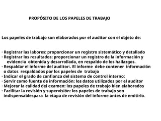 PROPÓSITO DE LOS PAPELES DE TRABAJO
Los papeles de trabajo son elaborados por el auditor con el objeto de:
· Registrar las labores: proporcionar un registro sistemático y detallado
· Registrar los resultados: proporcionar un registro de la información y
evidencia obtenida y desarrollada, en respaldo de los hallazgos.
· Respaldar el informe del auditor:. El informe debe contener información
o datos respaldados por los papeles de trabajo
· Indicar el grado de confianza del sistema de control interno:
· Servir como fuente de información: los datos utilizados por el auditor
· Mejorar la calidad del examen: los papeles de trabajo bien elaborados
· Facilitar la revisión y supervisión: los papeles de trabajo son
indispensablespara la etapa de revisión del informe antes de emitirlo.
 