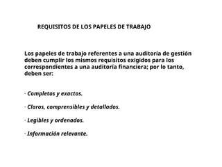 REQUISITOS DE LOS PAPELES DE TRABAJO
Los papeles de trabajo referentes a una auditoría de gestión
deben cumplir los mismos requisitos exigidos para los
correspondientes a una auditoría financiera; por lo tanto,
deben ser:
· Completos y exactos.
· Claros, comprensibles y detallados.
· Legibles y ordenados.
· Información relevante.
 