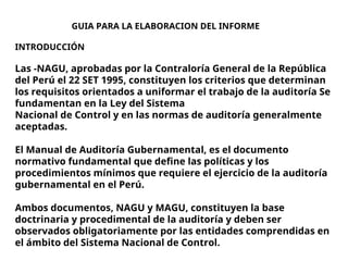 GUIA PARA LA ELABORACION DEL INFORME
INTRODUCCIÓN
Las -NAGU, aprobadas por la Contraloría General de la República
del Perú el 22 SET 1995, constituyen los criterios que determinan
los requisitos orientados a uniformar el trabajo de la auditoría Se
fundamentan en la Ley del Sistema
Nacional de Control y en las normas de auditoría generalmente
aceptadas.
El Manual de Auditoría Gubernamental, es el documento
normativo fundamental que define las políticas y los
procedimientos mínimos que requiere el ejercicio de la auditoría
gubernamental en el Perú.
Ambos documentos, NAGU y MAGU, constituyen la base
doctrinaria y procedimental de la auditoría y deben ser
observados obligatoriamente por las entidades comprendidas en
el ámbito del Sistema Nacional de Control.
 