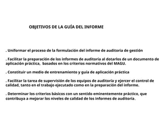 OBJETIVOS DE LA GUÍA DEL INFORME
. Uniformar el proceso de la formulación del informe de auditoria de gestión
. Facilitar la preparación de los informes de auditoría al dotarlos de un documento de
aplicación práctica, basados en los criterios normativos del MAGU.
. Constituir un medio de entrenamiento y guía de aplicación práctica
. Facilitar la tarea de supervisión de los equipos de auditoría y ejercer el control de
calidad, tanto en el trabajo ejecutado como en la preparación del informe.
. Determinar los criterios básicos con un sentido eminentemente práctico, que
contribuya a mejorar los niveles de calidad de los informes de auditoría.
 