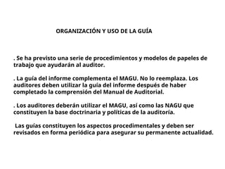 ORGANIZACIÓN Y USO DE LA GUÍA
. Se ha previsto una serie de procedimientos y modelos de papeles de
trabajo que ayudarán al auditor.
. La guía del informe complementa el MAGU. No lo reemplaza. Los
auditores deben utilizar la guía del informe después de haber
completado la comprensión del Manual de Auditorial.
. Los auditores deberán utilizar el MAGU, así como las NAGU que
constituyen la base doctrinaria y políticas de la auditoría.
Las guías constituyen los aspectos procedimentales y deben ser
revisados en forma periódica para asegurar su permanente actualidad.
 