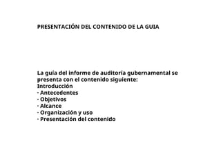 PRESENTACIÓN DEL CONTENIDO DE LA GUIA
La guía del informe de auditoría gubernamental se
presenta con el contenido siguiente:
Introducción
· Antecedentes
· Objetivos
· Alcance
· Organización y uso
· Presentación del contenido
 