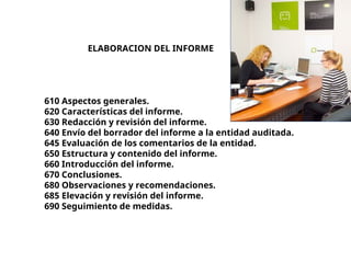 ELABORACION DEL INFORME
610 Aspectos generales.
620 Características del informe.
630 Redacción y revisión del informe.
640 Envío del borrador del informe a la entidad auditada.
645 Evaluación de los comentarios de la entidad.
650 Estructura y contenido del informe.
660 Introducción del informe.
670 Conclusiones.
680 Observaciones y recomendaciones.
685 Elevación y revisión del informe.
690 Seguimiento de medidas.
 