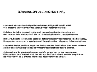 ELABORACION DEL INFORME FINAL
El informe de auditoría es el producto final del trabajo del auditor, en el
cual presenta sus observaciones, conclusiones y recomendaciones.
En la fase de Elaboración del Informe, el equipo de auditoría comunica a los
funcionarios de la entidad auditada los resultados obtenidos. Los objetivos son:
Brindar suficiente información sobre las deficiencias (desviaciones) más significativas; y,
Recomendar mejoras en la conducción de las actividades y ejecución de las operaciones
El informe de una auditoría de gestión constituye una oportunidad para poder captar la
atención de los niveles gerenciales y mostrar los beneficios de este examen.
Cada auditoría de gestión culmina en un informe por escrito que es puesto en
conocimiento de la entidad auditada. Por ello, la aceptación del informe por parte de
los funcionarios de la entidad examinada dependerá de su calidad.
 