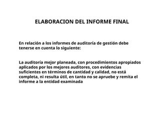 En relación a los informes de auditoría de gestión debe
tenerse en cuenta lo siguiente:
La auditoría mejor planeada, con procedimientos apropiados
aplicados por los mejores auditores, con evidencias
suficientes en términos de cantidad y calidad, no está
completa, ni resulta útil, en tanto no se apruebe y remita el
informe a la entidad examinada
ELABORACION DEL INFORME FINAL
 