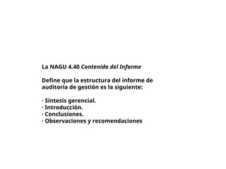 La NAGU 4.40 Contenido del Informe
Define que la estructura del informe de
auditoría de gestión es la siguiente:
· Síntesis gerencial.
· Introducción.
· Conclusiones.
· Observaciones y recomendaciones
 