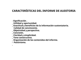 CARACTERÍSTICAS DEL INFORME DE AUDITORIA
- Significación .
_ Utilidad y oportunidad.
_ Exactitud y beneficios de la información sustentatoria.
Calidad de convincente.
_ Objetividad y perspectiva.
_ Concisión.
_ Claridad y simplicidad.
_ Tono constructivo.
_ Organización de los contenidos del informe.
- Positivismo.
.
 