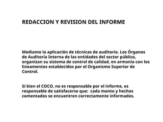 REDACCION Y REVISION DEL INFORME
Mediante la aplicación de técnicas de auditoría. Los Órganos
de Auditoría Interna de las entidades del sector público,
organizan su sistema de control de calidad, en armonía con los
lineamentos establecidos por el Organismo Superior de
Control.
Si bien el COCO, no es responsable por el informe, es
responsable de satisfacerse que: cada monto y hechos
comentados se encuentren correctamente informados.
 