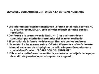 ENVIO DEL BORRADOR DEL INFORME A LA ENTIDAD AUDITADA
* Los informes por escrito constituyen la forma establecida por el SNC
su órgano rector, la CGR. Esto permite reducir el riesgo que los
resultados
* Conforme a lo prescrito en la NAGU 4.10 los auditores deben
comunicar por escrito los resultados del examen realizado
* El borrador de Informe no debe estar firmado por los auditores
* Se sujetará a las normas sobre Criterios Básicos de Auditoría de este
Manual, cada una de sus páginas un sello o impresión equivalente
con la identificación: "BORRADOR DEL INFORME".
* El borrador del informe de auditoría, redactado por el Jefe del equipo
de auditoría y revisado por el supervisor asignado
 
