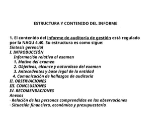ESTRUCTURA Y CONTENIDO DEL INFORME
1. El contenido del informe de auditoría de gestión está regulado
por la NAGU 4.40. Su estructura es como sigue:
Síntesis gerencial
I. INTRODUCCIÓN
Información relativa al examen
1. Motivo del examen
2. Objetivos, alcance y naturaleza del examen
3. Antecedentes y base legal de la entidad
4. Comunicación de hallazgos de auditoría
II. OBSERVACIONES
III. CONCLUSIONES
IV. RECOMENDACIONES
Anexos
· Relación de las personas comprendidas en las observaciones
· Situación financiera, económica y presupuestaría
 