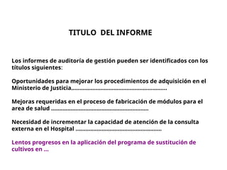 TITULO DEL INFORME
Los informes de auditoría de gestión pueden ser identificados con los
títulos siguientes:
Oportunidades para mejorar los procedimientos de adquisición en el
Ministerio de Justicia...........................................................
Mejoras requeridas en el proceso de fabricación de módulos para el
area de salud ............................................................
Necesidad de incrementar la capacidad de atención de la consulta
externa en el Hospital .....................................................
Lentos progresos en la aplicación del programa de sustitución de
cultivos en …
 
