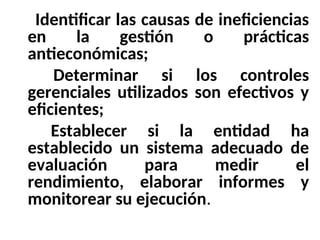 6- Identificar las causas de ineficiencias
en la gestión o prácticas
antieconómicas;
7- Determinar si los controles
gerenciales utilizados son efectivos y
eficientes;
8- Establecer si la entidad ha
establecido un sistema adecuado de
evaluación para medir el
rendimiento, elaborar informes y
monitorear su ejecución.
 