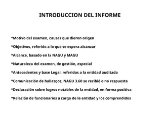 INTRODUCCION DEL INFORME
*Motivo del examen, causas que dieron origen
*Objetivos, referido a lo que se espera alcanzar
*Alcance, basado en la NAGU y MAGU
*Naturaleza del examen, de gestión, especial
*Antecedentes y base Legal, referidos a la entidad auditada
*Comunicación de hallazgos, NAGU 3.60 se recibió o no respuesta
*Declaración sobre logros notables de la entidad, en forma positiva
*Relación de funcionarios a cargo de la entidad y los comprendidos
 