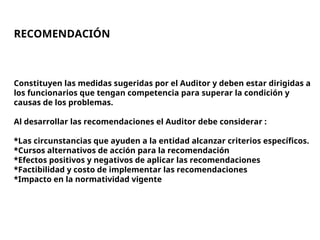 RECOMENDACIÓN
Constituyen las medidas sugeridas por el Auditor y deben estar dirigidas a
los funcionarios que tengan competencia para superar la condición y
causas de los problemas.
Al desarrollar las recomendaciones el Auditor debe considerar :
*Las circunstancias que ayuden a la entidad alcanzar criterios específicos.
*Cursos alternativos de acción para la recomendación
*Efectos positivos y negativos de aplicar las recomendaciones
*Factibilidad y costo de implementar las recomendaciones
*Impacto en la normatividad vigente
 