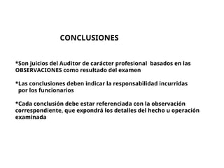 CONCLUSIONES
*Son juicios del Auditor de carácter profesional basados en las
OBSERVACIONES como resultado del examen
*Las conclusiones deben indicar la responsabilidad incurridas
por los funcionarios
*Cada conclusión debe estar referenciada con la observación
correspondiente, que expondrá los detalles del hecho u operación
examinada
 