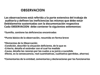 OBSERVACION
Las observaciones está referida a la parte extensiva del trabajo de
auditoria y definen las ineficiencias las mismas que debe estar
Debidamente sustentadas con la documentación respectiva
Cada OBSERVACION debe contener lo siguientes eelementos:
*Sumilla, contiene las deficiencias encontradas
*Punto básico de la observación, resumida en forma breve
*Elementos de la Observación
-Condición, describir la situación deficiente, de lo que es
-Criterio, detalla el estándar con el cual ha medido
-Causa, detalla las razones por las cuales a su juicio a sucedido
-Efecto, es la consecuencia, real cuantitativas, cualitativa (perdidas, ahorros)
*Comentarios de la entidad, comentarios y declaraciones por los funcionarios
 