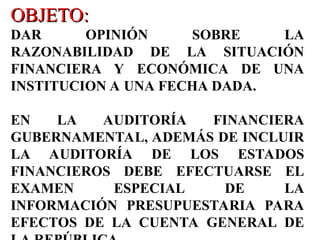 OBJETO:
OBJETO:
DAR OPINIÓN SOBRE LA
RAZONABILIDAD DE LA SITUACIÓN
FINANCIERA Y ECONÓMICA DE UNA
INSTITUCION A UNA FECHA DADA.
EN LA AUDITORÍA FINANCIERA
GUBERNAMENTAL, ADEMÁS DE INCLUIR
LA AUDITORÍA DE LOS ESTADOS
FINANCIEROS DEBE EFECTUARSE EL
EXAMEN ESPECIAL DE LA
INFORMACIÓN PRESUPUESTARIA PARA
EFECTOS DE LA CUENTA GENERAL DE
 