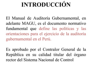 INTRODUCCIÓN
El Manual de Auditoría Gubernamental, en
adelante MAGU, es el documento normativo
fundamental que define las políticas y las
orientaciones para el ejercicio de la auditoría
gubernamental en el Perú.
Es aprobado por el Contralor General de la
República en su calidad titular del órgano
rector del Sistema Nacional de Control
 
